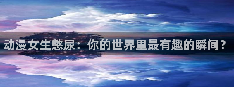 囧次元正版下载官方入口：动漫女生憋尿：你的世界里最有趣的瞬间？