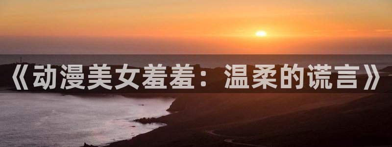 囧次元app下载官网版：《动漫美女羞羞：温柔的谎言》