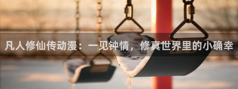 囧次元更新最新版本：凡人修仙传动漫：一见钟情，修真世界里的小确幸